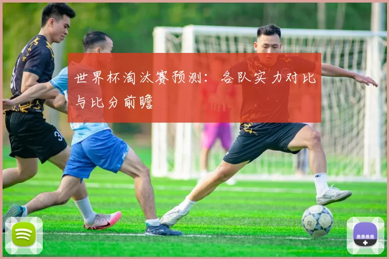 世界杯淘汰赛预测:各队实力对比与比分前瞻