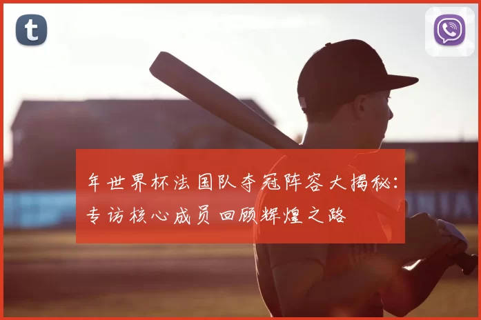 年世界杯法国队夺冠阵容大揭秘：专访核心成员回顾辉煌之路