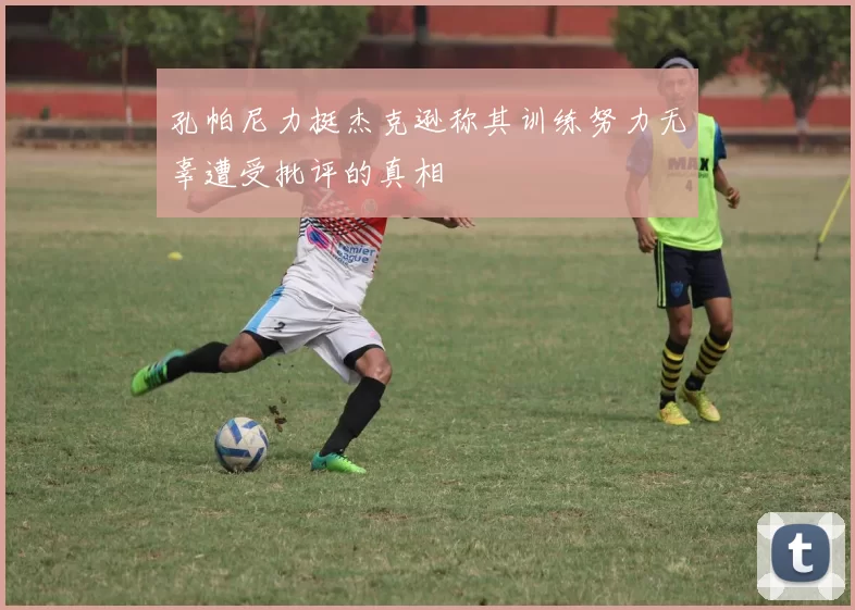孔帕尼力挺杰克逊称其训练努力无辜遭受批评的真相