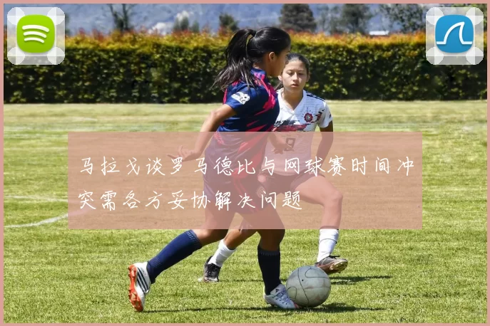 马拉戈谈罗马德比与网球赛时间冲突需各方妥协解决问题