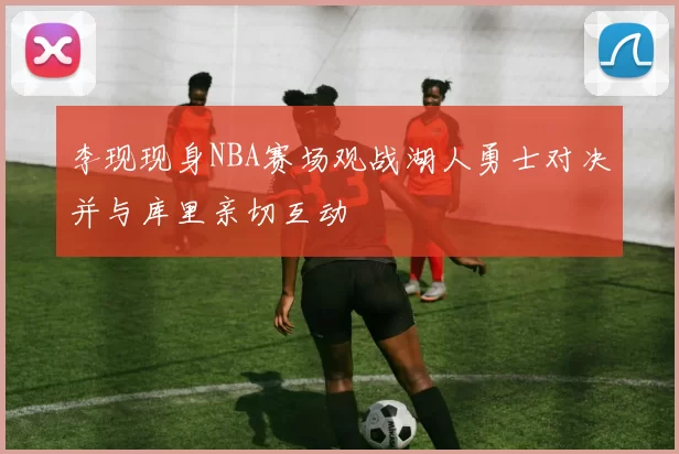 李现现身NBA赛场观战湖人勇士对决并与库里亲切互动