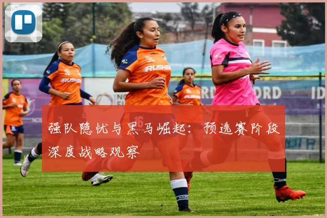 强队隐忧与黑马崛起:预选赛阶段深度战略观察