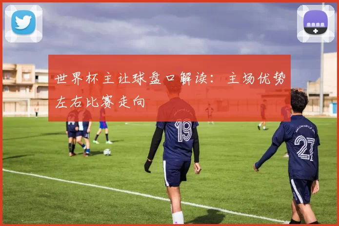 世界杯主让球盘口解读:主场优势左右比赛走向