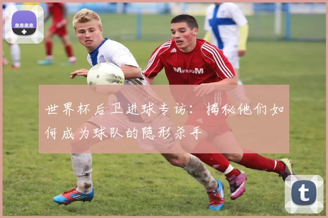 世界杯后卫进球专访:揭秘他们如何成为球队的隐形杀手