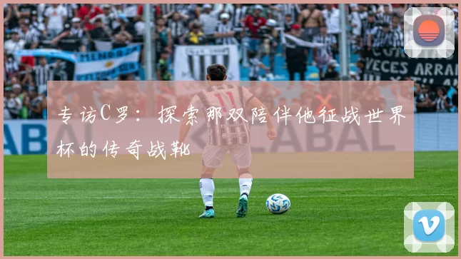 专访C罗:探索那双陪伴他征战世界杯的传奇战靴