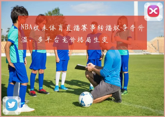 NBA收米体育直播赛事转播权争夺升温，多平台竞价格局生变