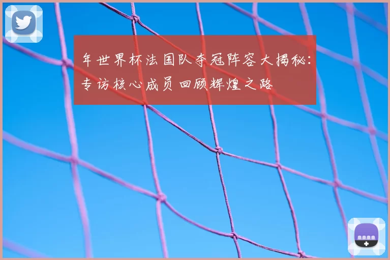 年世界杯法国队夺冠阵容大揭秘:专访核心成员回顾辉煌之路