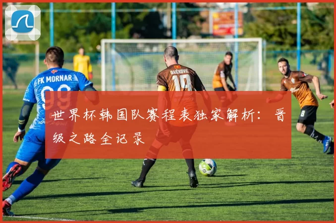 世界杯韩国队赛程表独家解析:晋级之路全记录