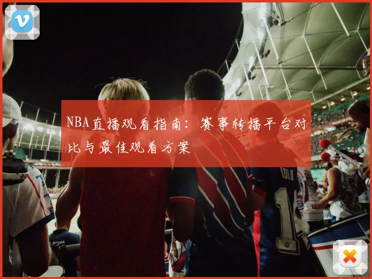 NBA直播观看指南:赛事转播平台对比与最佳观看方案