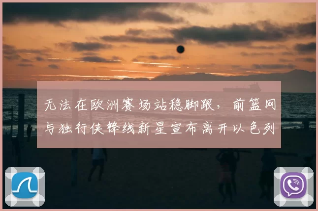 无法在欧洲赛场站稳脚跟，前篮网与独行侠锋线新星宣布离开以色列球队_爱德华兹_1_CBA