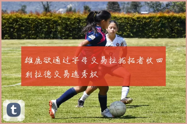 雄鹿欲通过字母交易拉拢拓者收回利拉德交易选秀权