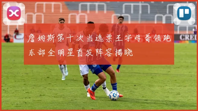 詹姆斯第十次当选票王字母哥领跑东部全明星首发阵容揭晓