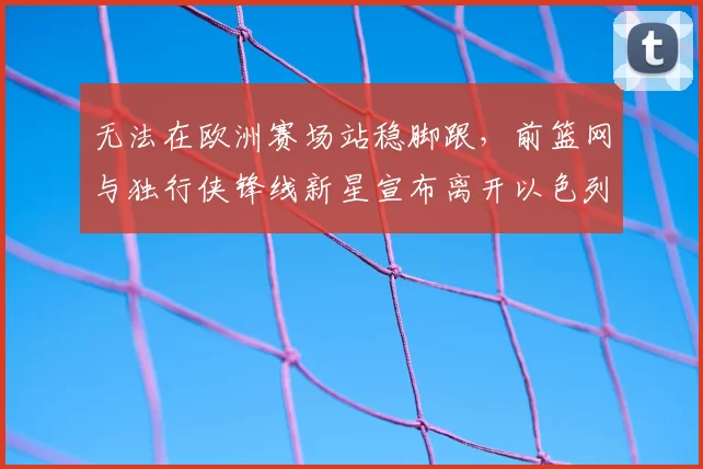 无法在欧洲赛场站稳脚跟,前篮网与独行侠锋线新星宣布离开以色列球队_爱德华兹_1_CBA