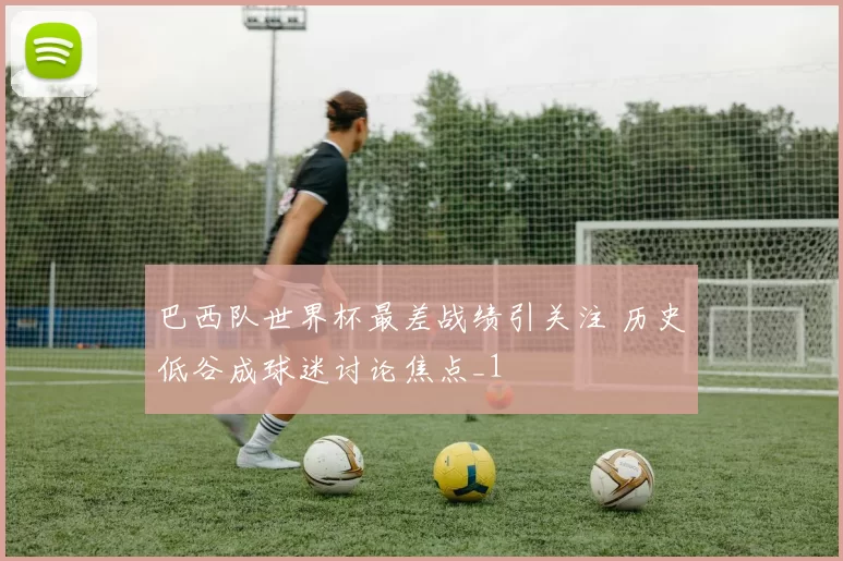 巴西队世界杯最差战绩引关注 历史低谷成球迷讨论焦点_1