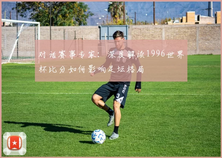 对话赛事专家:深度解读1996世界杯比分如何影响足坛格局