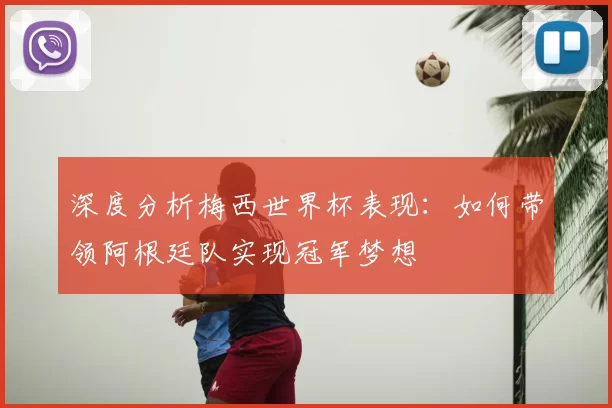 深度分析梅西世界杯表现:如何带领阿根廷队实现冠军梦想