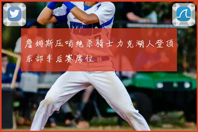 詹姆斯压哨绝杀骑士力克湖人登顶东部季后赛席位