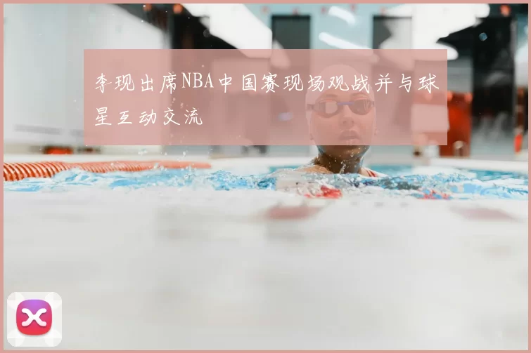 李现出席NBA中国赛现场观战并与球星互动交流