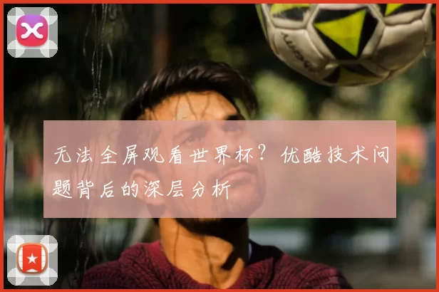 无法全屏观看世界杯？优酷技术问题背后的深层分析