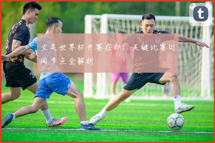 女足世界杯开赛在即：关键比赛时间节点全解析