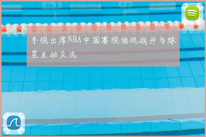 李现出席NBA中国赛现场观战并与球星互动交流