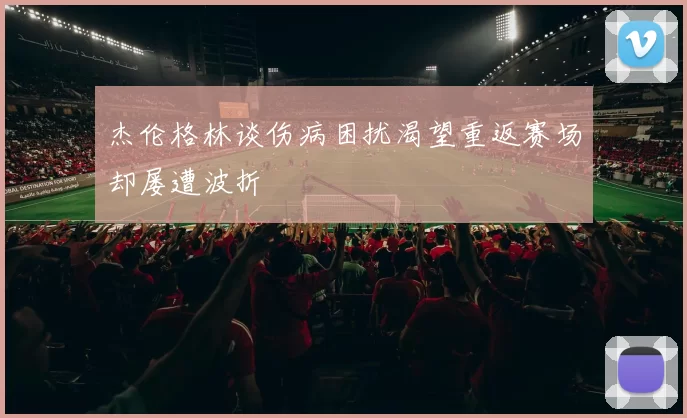 杰伦格林谈伤病困扰渴望重返赛场却屡遭波折