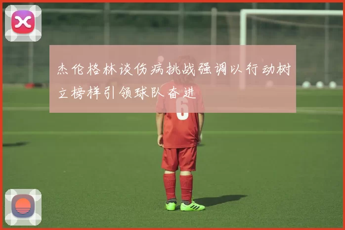 杰伦格林谈伤病挑战强调以行动树立榜样引领球队奋进