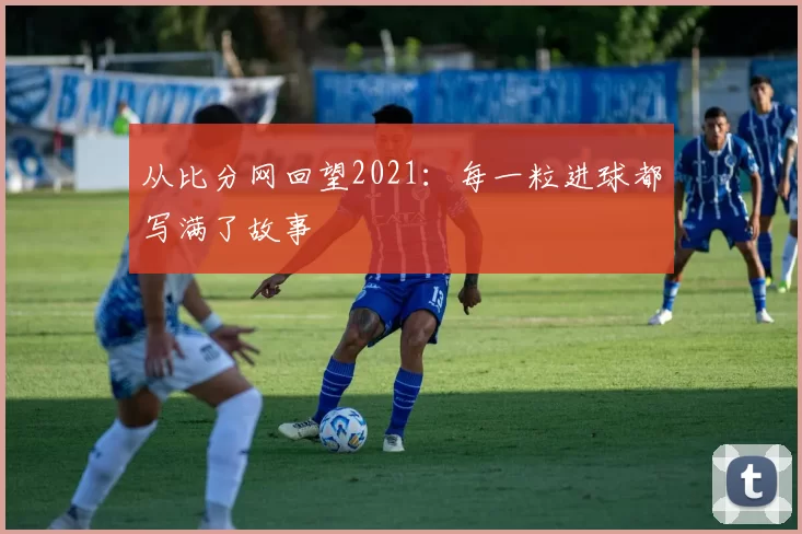 从比分网回望2021：每一粒进球都写满了故事