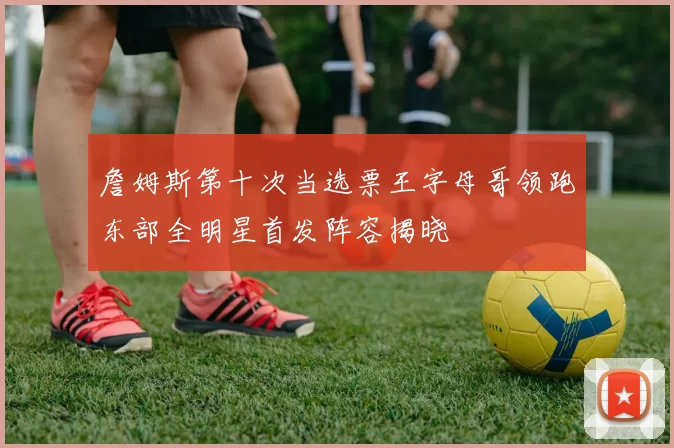 詹姆斯第十次当选票王字母哥领跑东部全明星首发阵容揭晓
