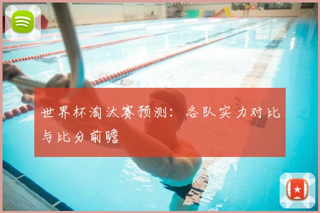 世界杯淘汰赛预测:各队实力对比与比分前瞻
