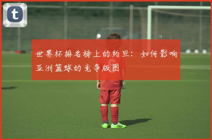 世界杯排名榜上的约旦：如何影响亚洲篮球的竞争版图
