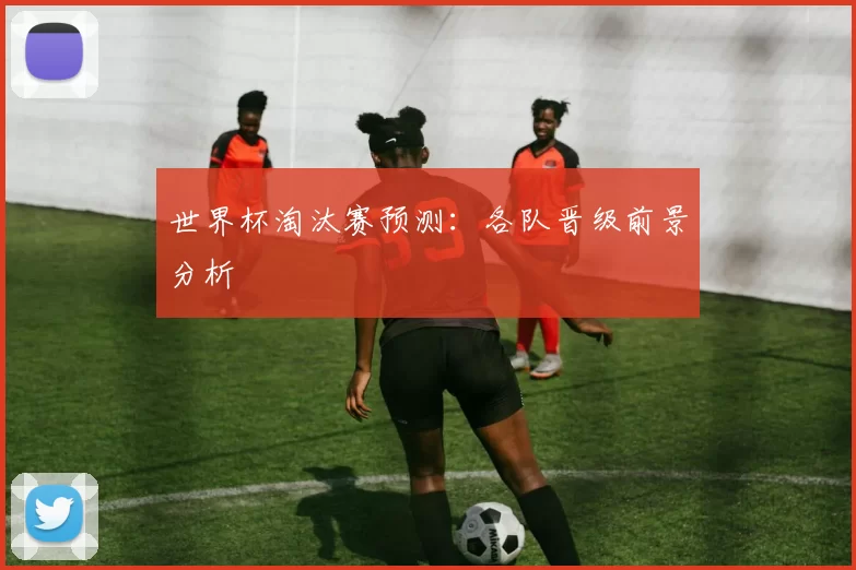 世界杯淘汰赛预测:各队晋级前景分析