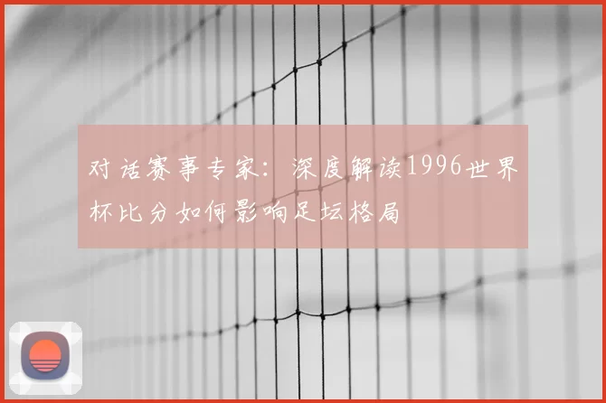 对话赛事专家:深度解读1996世界杯比分如何影响足坛格局
