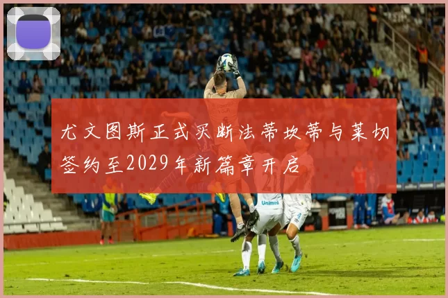 尤文图斯正式买断法蒂坎蒂与莱切签约至2029年新篇章开启