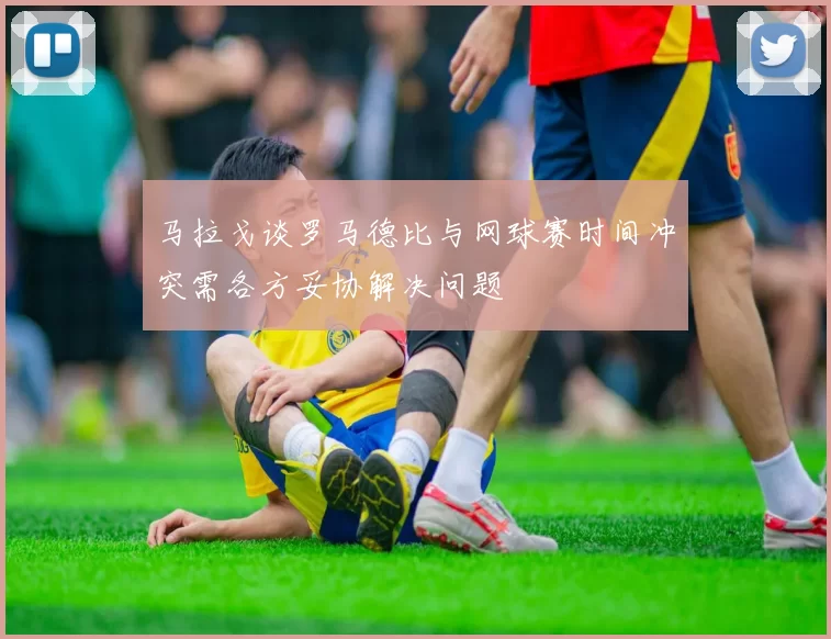 马拉戈谈罗马德比与网球赛时间冲突需各方妥协解决问题