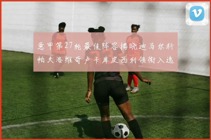 意甲第27轮最佳阵容揭晓迪马尔科帕夫洛维奇卢卡库皮西利领衔入选
